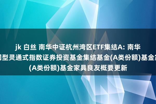 jk 白丝 南华中证杭州湾区ETF集结A: 南华中证杭州湾区来回型灵通式指数证券投资基金集结基金(A类份额)基金家具良友概要更新